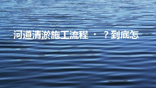 河道清淤施工流程？到底怎么搞才干凈！